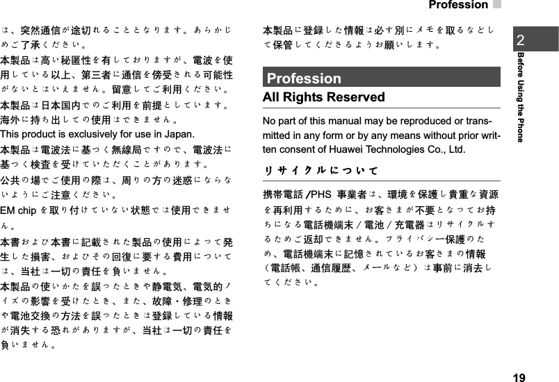 Profession19Before Using the Phone2Ȅǃさ✊䗮ֵǡ䗨ߛȡȠǨǽǽǿȟȓǮǄǗȞǠǭȖǩњᡓǤǵǪǙǄᴀ㻑કȄ催Ǚ⾬ओᗻȧ᳝ǬǻǟȟȓǮǡǃ䳏⊶ȧՓ⫼ǬǻǙȠҹϞǃ㄀ϝ㗙Ȁ䗮ֵȧ١ফǪȡȠৃ㛑ᗻǡǿǙǽȄǙǝȓǰȨǄ⬭ᛣǬǻǩ߽⫼ǤǵǪǙǄᴀ㻑કȄ᮹ᴀ೑ݙǼȃǩ߽⫼ȧࠡᦤǽǬǻǙȓǮǄ⍋໪ȀᣕǶߎǬǻȃՓ⫼ȄǼǢȓǰȨǄThis product is exclusively for use in Japan. ᴀ㻑કȄ䳏⊶⊩Ȁ෎ǺǤ⛵㎮ሔǼǮȃǼǃ䳏⊶⊩Ȁ෎ǺǤỰ᷏ȧফǦǻǙǴǵǤǨǽǡǗȟȓǮǄ݀݅ȃจǼǩՓ⫼ȃ䱯Ȅǃ਼ȟȃᮍȃ䗋ᚥȀǿȞǿǙȝǛȀǩ⊼ᛣǤǵǪǙǄEM chip ȧপȟҬǦǻǙǿǙ⢊ᜟǼȄՓ⫼ǼǢȓǰȨǄᴀ᳌ǟȝȈᴀ᳌Ȁ㿬䓝ǪȡǴ㻑કȃՓ⫼ȀȝǸǻⱎ⫳ǬǴ᧡ᆇǃǟȝȈǲȃಲᕽȀ㽕ǮȠ䊏⫼ȀǹǙǻȄǃᔧ⼒Ȅϔߛȃ䊀ӏȧ䉴ǙȓǰȨǄᴀ㻑કȃՓǙǠǴȧ䁸ǸǴǽǢș䴭䳏⇫ǃ䳏⇫ⱘɖȬɂȃᕅ䷓ȧফǦǴǽǢǃȓǴǃᬙ䱰࡮ׂ⧚ȃǽǢș䳏∴Ѹ᦯ȃᮍ⊩ȧ䁸ǸǴǽǢȄⱏ䤆ǬǻǙȠᚙฅǡ⍜༅ǮȠᘤȡǡǗȟȓǮǡǃᔧ⼒Ȅϔߛȃ䊀ӏȧ䉴ǙȓǰȨǄᴀ㻑કȀⱏ䤆ǬǴᚙฅȄᖙǯ߹ȀɩɪȧপȠǿǾǬǻֱㅵǬǻǤǵǪȠȝǛǟ丬ǙǬȓǮǄProfessionAll Rights ReservedNo part of this manual may be reproduced or trans-mitted in any form or by any means without prior writ-ten consent of Huawei Technologies Co., Ltd.ɲȽȬȷɳȀǹǙǻᨎᐃ䳏䁅 PHSџὁ㗙Ȅǃ⪄๗ȧֱ䅋Ǭ䊈䞡ǿ䊛⑤ȧݡ߽⫼ǮȠǴȖȀǃǟᅶǪȓǡϡ㽕ǽǿǸǻǟᣕǶȀǿȠ䳏䁅″ッ᳿  䳏∴  ܙ䳏఼ȄɲȽȬȷɳǮȠǴȖǩ䖨ैǼǢȓǰȨǄɟɱȬɘȿόֱ䅋ȃǴȖǃ䳏䁅″ッ᳿Ȁ㿬ដǪȡǻǙȠǟᅶǪȓȃᚙฅ˄䳏䁅ᐇǃ䗮ֵሹⅈǃɩόɳǿǾ˅ȄџࠡȀ⍜এǬǻǤǵǪǙǄ