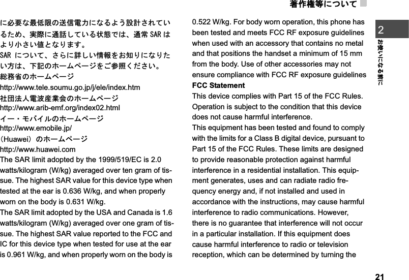 ⪺૞ᮭ╬ߦߟ޿ߡ21߅૶޿ߦߥࠆ೨ߦ2ߦᔅⷐߥᦨૐ㒢ߩㅍା㔚ജߦߥࠆࠃ߁⸳⸘ߐࠇߡ޿ࠆߚ߼ޔታ㓙ߦㅢ⹤ߒߡ޿ࠆ⁁ᘒߢߪޔㅢᏱ 5#4 ߪࠃࠅዊߐ޿୯ߣߥࠅ߹ߔޕ5#4ߦߟ޿ߡޔߐࠄߦ⹦ߒ޿ᖱႎࠍ߅⍮ࠅߦߥࠅߚ޿ᣇߪޔਅ⸥ߩࡎ࡯ࡓࡍ࡯ࠫࠍߏෳᾖߊߛߐ޿ޕ✚ോ⋭ߩࡎ࡯ࡓࡍ࡯ࠫhttp://www.tele.soumu.go.jp/j/ele/index.htm␠࿅ᴺੱ㔚ᵄ↥ᬺળߩࡎ࡯ࡓࡍ࡯ࠫhttp://www.arib-emf.org/index02.html ࠗ࡯࡮ࡕࡃࠗ࡞ߩࡎ࡯ࡓࡍ࡯ࠫhttp://www.emobile.jp/ 㧔Huawei㧕ߩࡎ࡯ࡓࡍ࡯ࠫhttp://www.huawei.comThe SAR limit adopted by the 1999/519/EC is 2.0 watts/kilogram (W/kg) averaged over ten gram of tis-sue. The highest SAR value for this device type when tested at the ear is 0.636 W/kg, and when properly worn on the body is 0.631 W/kg.The SAR limit adopted by the USA and Canada is 1.6 watts/kilogram (W/kg) averaged over one gram of tis-sue. The highest SAR value reported to the FCC and IC for this device type when tested for use at the ear is 0.961 W/kg, and when properly worn on the body is 0.522 W/kg. For body worn operation, this phone has been tested and meets FCC RF exposure guidelines when used with an accessory that contains no metal and that positions the handset a minimum of 15 mm from the body. Use of other accessories may not ensure compliance with FCC RF exposure guidelinesFCC StatementThis device complies with Part 15 of the FCC Rules. Operation is subject to the condition that this device does not cause harmful interference.This equipment has been tested and found to comply with the limits for a Class B digital device, pursuant to Part 15 of the FCC Rules. These limits are designed to provide reasonable protection against harmful interference in a residential installation. This equip-ment generates, uses and can radiate radio fre-quency energy and, if not installed and used in accordance with the instructions, may cause harmful interference to radio communications. However, there is no guarantee that interference will not occur in a particular installation. If this equipment does cause harmful interference to radio or television reception, which can be determined by turning the 