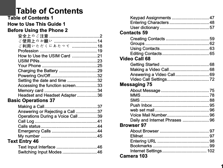 1Table of Contents 1How to Use This Guide 1Before Using the Phone 2ᅝܼϞȃǩ⊼ᛣ ..........................................2ǩՓ⫼Ϟȃǟ丬Ǚ ....................................14ǩ߽⫼ǙǴǵǤȀǗǴǸǻ .....................18Profession ................................................19How to Use the USIM Card  .....................21USIM PINs................................................23Your Phone ..............................................25Charging the Battery ................................29Powering On/Off.......................................32Setting the date and time .........................32Accessing the function screen..................33Memory card ............................................34Headset and Headset Adapter .................36Basic Operations 37Making a Call............................................37Answering or Rejecting a Call ..................37Operations During a Voice Call ................39Call Log ....................................................41Calls status...............................................44Emergency Calls ......................................44My number ...............................................45Text Entry 46Text Input Interface ..................................46Switching Input Modes .............................46Keypad Assignments ............................... 47Entering Characters ................................. 48User dictionary ......................................... 57Contacts 59Creating Contacts .................................... 59Groups ..................................................... 62Using Contacts......................................... 63Editing Contacts....................................... 65Video Call 68Getting Started......................................... 68Making a Video Call ................................. 68Answering a Video Call............................ 69Video Call Settings................................... 72Messaging 75About Message ........................................ 75MMS......................................................... 78SMS ......................................................... 88Push Inbox ............................................... 95web set mail ............................................. 96Voice Mail Number................................... 96Daily and Internet Phrases ...................... 96Browser 97About Browser .........................................97EMnet....................................................... 97Entering URL ...........................................98Bookmarks ............................................... 99Internet Settings..................................... 102Camera 1031Table of Contents