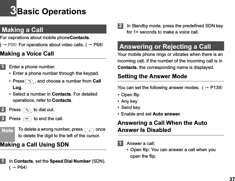373Basic OperationsMaking a CallFor oeprations about mobile phoneContacts.              (ė 3 For operations about video calls. ( ėP68Making a Voice Call1Enter a phone number.• Enter a phone number through the keypad.• Press , and choose a number from CallLog.• Select a number in Contacts. For detailed operations, refer to Contacts.2Press   to dial out.3Press   to end the call. Note To delete a wrong number, press   once to delete the digit to the left of the cursor.Making a Call Using SDN1In Contacts, set the Speed Dial Number (SDN).(ėP642In Standby mode, press the predefined SDN key for 1+ seconds to make a voice call.Answering or Rejecting a CallYour mobile phone rings or vibrates when there is an incoming call. If the number of the incoming call is in Contacts, the corresponding name is displayed.Setting the Answer ModeYou can set the following answer modes.  ( ėP139• Open flip• Any key• Send key• Enable and set Auto answer.Answering a Call When the Auto Answer Is Disabled1Answer a call:• Open flip: You can answer a call when you open the flip.