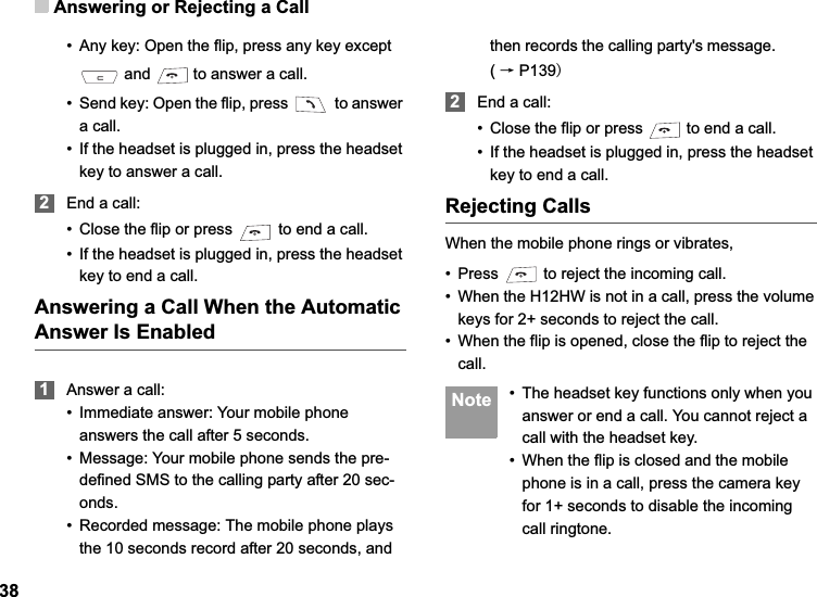 Answering or Rejecting a Call38• Any key: Open the flip, press any key except  and   to answer a call.• Send key: Open the flip, press   to answer a call.• If the headset is plugged in, press the headset key to answer a call.2End a call:• Close the flip or press   to end a call.• If the headset is plugged in, press the headset key to end a call.Answering a Call When the Automatic Answer Is Enabled1Answer a call:• Immediate answer: Your mobile phone answers the call after 5 seconds.• Message: Your mobile phone sends the pre-defined SMS to the calling party after 20 sec-onds.• Recorded message: The mobile phone plays the 10 seconds record after 20 seconds, and then records the calling party&apos;s message.          (ėP1392End a call:• Close the flip or press   to end a call.• If the headset is plugged in, press the headset key to end a call.Rejecting CallsWhen the mobile phone rings or vibrates,• Press   to reject the incoming call.• When the H12HW is not in a call, press the volume keys for 2+ seconds to reject the call.• When the flip is opened, close the flip to reject the call. Note • The headset key functions only when you answer or end a call. You cannot reject a call with the headset key.• When the flip is closed and the mobile phone is in a call, press the camera key for 1+ seconds to disable the incoming call ringtone.