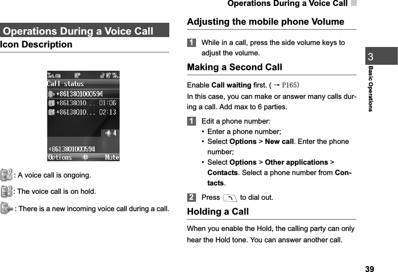 Operations During a Voice Call39Basic Operations3Operations During a Voice CallIcon Description: A voice call is ongoing.: The voice call is on hold.: There is a new incoming voice call during a call.Adjusting the mobile phone Volume1While in a call, press the side volume keys to adjust the volume. Making a Second CallEnable Call waiting first. ( ė 3In this case, you can make or answer many calls dur-ing a call. Add max to 6 parties.1Edit a phone number:• Enter a phone number;•Select Options &gt; New call. Enter the phone number;•Select Options &gt; Other applications &gt; Contacts. Select a phone number from Con-tacts.2Press   to dial out.Holding a CallWhen you enable the Hold, the calling party can only hear the Hold tone. You can answer another call.