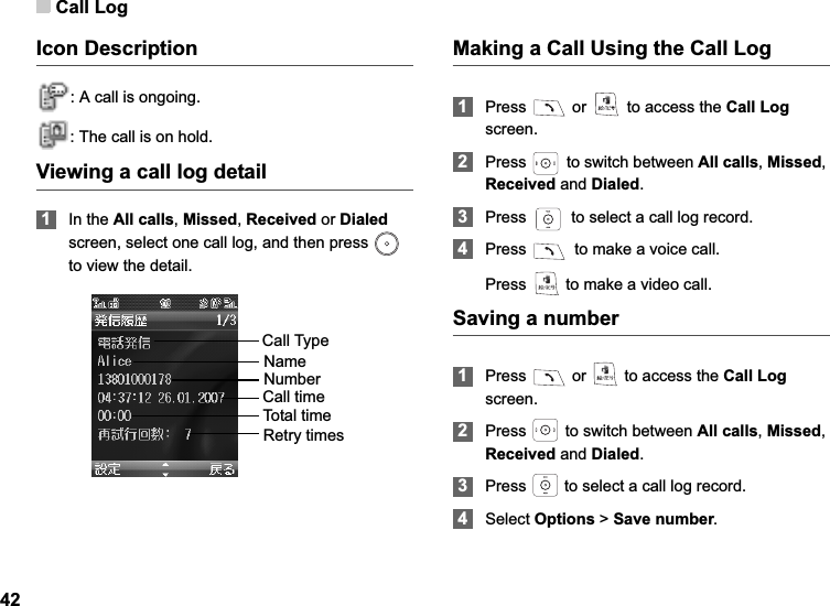 Call Log42Icon Description: A call is ongoing.: The call is on hold.Viewing a call log detail1In the All calls,Missed,Received or Dialed screen, select one call log, and then press   to view the detail.Making a Call Using the Call Log1Press   or   to access the Call Logscreen.2Press   to switch between All calls,Missed,Received and Dialed.3Press   to select a call log record. 4Press   to make a voice call. Press   to make a video call. Saving a number1Press   or   to access the Call Logscreen.2Press   to switch between All calls,Missed,Received and Dialed.3Press   to select a call log record. 4Select Options &gt; Save number.Call TypeNameNumberCall timeTotal timeRetry times