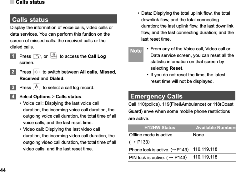 Calls status44Calls statusDisplay the information of voice calls, video calls or data services. You can perform this funtion on the screen of missed calls. the received calls or the dialed calls.1Press   or   to access the Call Logscreen.2Press   to switch between All calls,Missed,Received and Dialed.3Press   to select a call log record. 4Select Options &gt; Calls status.• Voice call: Displying the last voice call duration, the incoming voice call duration, the outgoing voice call duration, the total time of all voice calls, and the last reset time.• Video call: Displying the last video call duration, the incoming video call duration, the outgoing video call duration, the total time of all video calls, and the last reset time.• Data: Displying the total uplink flow, the total downlink flow, and the total connecting duration; the last uplink flow, the last downlink flow, and the last connecting duration; and the last reset time. Note • From any of the Voice call, Video call or Data service screen, you can reset all the statistic infomation on that screen by selecting Reset.• If you do not reset the time, the latest reset time will not be displayed.Emergency CallsCall 110(police), 119(Fire&amp;Ambulance) or 118(Coast Guard) enve when some mobile phone restrictions are active. H12HW Status Available NumbersOffline mode is active.              (ėP133NonePhone lock is active. (ėP143110,119,118PIN lock is active. ( ėP143110,119,118