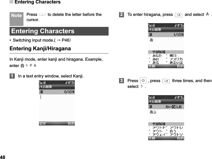 Entering Characters48 Note Press   to delete the letter before the cursor.Entering Characters• Switching input mode.( ėP46Entering Kanji/HiraganaIn Kanji mode, enter kanji and hiragana. Example, enter ড়ǛǮȠ1In a text entry window, select Kanji.2To enter hiragana, press   and select Ǘ.3Press  , press   three times, and then select Ǜ.
