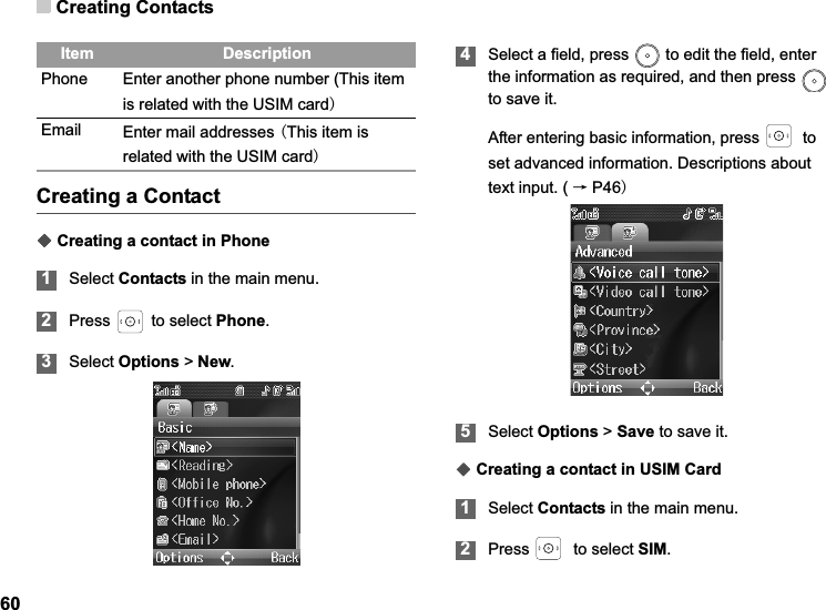Creating Contacts60Creating a ContactƹCreating a contact in Phone1Select Contacts in the main menu.2Press  to select Phone.3Select Options &gt; New.4Select a field, press   to edit the field, enter the information as required, and then press   to save it.After entering basic information, press    to set advanced information. Descriptions about text input. ( ėP465Select Options &gt; Save to save it.ƹCreating a contact in USIM Card1Select Contacts in the main menu.2Press    to select SIM.Phone Enter another phone number (This item is related with the USIM cardEmail Enter mail addresses This item is related with the USIM cardItem Description