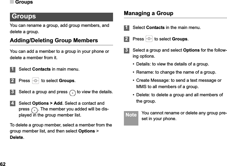 Groups62GroupsYou can rename a group, add group members, and delete a group.Adding/Deleting Group MembersYou can add a member to a group in your phone or delete a member from it.1Select Contacts in main menu.2Press   to select Groups.3Select a group and press   to view the details.4Select Options &gt; Add. Select a contact and press  . The member you added will be dis-played in the group member list.To delete a group member, select a member from the group member list, and then select Options &gt; Delete.Managing a Group1Select Contacts in the main menu.2Press   to select Groups.3Select a group and select Options for the follow-ing options.• Details: to view the details of a group.• Rename: to change the name of a group.• Create Message: to send a text message or MMS to all members of a group.• Delete: to delete a group and all members of the group. Note You cannot rename or delete any group pre-set in your phone.