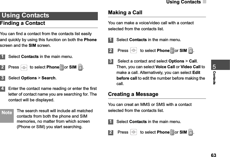 Using Contacts635ContactsUsing ContactsFinding a ContactYou can find a contact from the contacts list easily and quickly by using this function on both the Phonescreen and the SIM screen.1Select Contacts in the main menu.2Press    to select Phone or SIM .3Select Options &gt; Search.4Enter the contact name reading or enter the first letter of contact name you are searching for. The contact will be displayed.  Note The search result will include all matched contacts from both the phone and SIM memories, no matter from which screen (Phone or SIM) you start searching.Making a CallYou can make a voice/video call with a contact selected from the contacts list.1Select Contacts in the main menu.2 Press    to select Phone or SIM  .3 Select a contact and select Options &gt; Call.Then, you can select Voice Call or Video Call to make a call. Alternatively, you can select Editbefore call to edit the number before making the call.Creating a MessageYou can creat an MMS or SMS with a contact selected from the contacts list.1Select Contacts in the main menu.2 Press    to select Phone or SIM  .