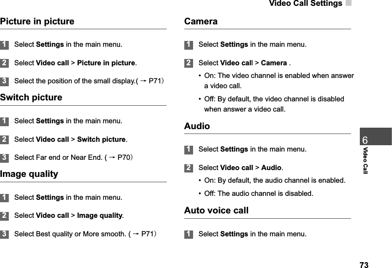 Video Call Settings736Video CallPicture in picture1Select Settings in the main menu.2Select Video call &gt; Picture in picture.3Select the position of the small display.( ėP71Switch picture1Select Settings in the main menu.2Select Video call &gt;Switch picture.3Select Far end or Near End. ( ėP70Image quality1Select Settings in the main menu.2Select Video call &gt; Image quality.3Select Best quality or More smooth. ( ėP71Camera1Select Settings in the main menu.2Select Video call &gt; Camera .• On: The video channel is enabled when answer a video call.• Off: By default, the video channel is disabled when answer a video call.Audio1Select Settings in the main menu.2Select Video call &gt; Audio.• On: By default, the audio channel is enabled.• Off: The audio channel is disabled.Auto voice call1Select Settings in the main menu.