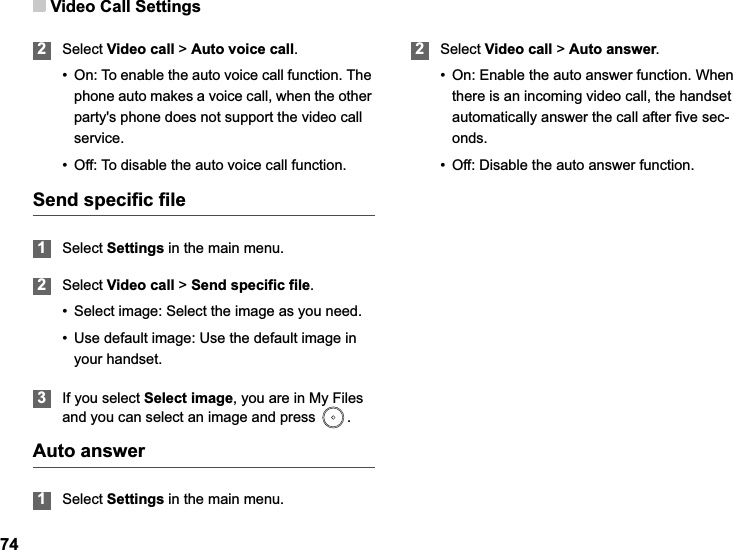 Video Call Settings742Select Video call &gt; Auto voice call.• On: To enable the auto voice call function. The phone auto makes a voice call, when the other party&apos;s phone does not support the video call service.• Off: To disable the auto voice call function.Send specific file1Select Settings in the main menu.2Select Video call &gt; Send specific file.• Select image: Select the image as you need.• Use default image: Use the default image in your handset. 3If you select Select image, you are in My Files and you can select an image and press  .Auto answer1Select Settings in the main menu.2Select Video call &gt; Auto answer.• On: Enable the auto answer function. When there is an incoming video call, the handset automatically answer the call after five sec-onds.• Off: Disable the auto answer function.