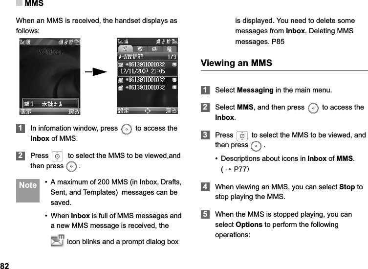MMS82When an MMS is received, the handset displays as follows:1In infomation window, press   to access the Inbox of MMS.2Press   to select the MMS to be viewed,and then press  . Note • A maximum of 200 MMS (in Inbox, Drafts, Sent, and Templates)  messages can be saved.• When Inbox is full of MMS messages and a new MMS message is received, the  icon blinks and a prompt dialog box is displayed. You need to delete some messages from Inbox. Deleting MMS messages. P85Viewing an MMS1Select Messaging in the main menu.2Select MMS, and then press   to access the Inbox.3Press   to select the MMS to be viewed, and then press  .• Descriptions about icons in Inbox of MMS.       (ėP774When viewing an MMS, you can select Stop to stop playing the MMS.5When the MMS is stopped playing, you can select Options to perform the following operations:
