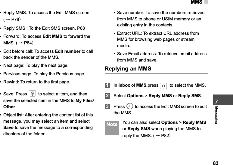 MMS837Messaging• Reply MMS: To access the Edit MMS screen.(ėP78• Reply SMS : To the Edit SMS screen. P88• Forward: To access Edit MMS to forward the MMS. ( ėP84• Edit before call: To access Edit number to call back the sender of the MMS.• Next page: To play the next page.• Pervious page: To play the Pervious page.• Rewind: To return to the first page.• Save: Press   to select a item, and then save the selected item in the MMS to My Files/Other.• Object list: After entering the content list of this message, you may select an item and select Save to save the message to a corresponding directory of the folder.• Save number: To save the numbers retrieved from MMS to phone or USIM memory or an existing entry in the contacts.• Extract URL: To extract URL address from MMS for browsing web pages or stream media.• Save Email address: To retrieve email address from MMS and save.Replying an MMS1In Inbox of MMS,press   to select the MMS.2Select Options &gt; Reply MMS or Reply SMS.3Press   to access the Edit MMS screen to edit the MMS.  Note You can also select Options &gt; Reply MMSor Reply SMS when playing the MMS to reply the MMS. ( ėP82
