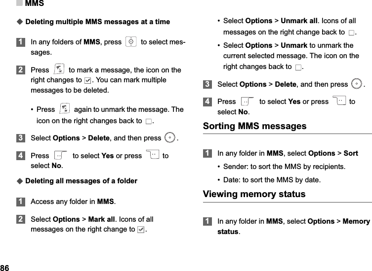 MMS86ƹDeleting multiple MMS messages at a time1In any folders of MMS, press   to select mes-sages.2Press   to mark a message, the icon on the right changes to  . You can mark multiple messages to be deleted.• Press   again to unmark the message. The icon on the right changes back to  .3Select Options &gt; Delete, and then press  .4Press   to select Yes or press   to select No.ƹDeleting all messages of a folder1Access any folder in MMS.2Select Options &gt; Mark all. Icons of all messages on the right change to  .•Select Options &gt; Unmark all. Icons of all messages on the right change back to  .•Select Options &gt; Unmark to unmark the current selected message. The icon on the right changes back to  .3Select Options &gt; Delete, and then press  .4Press   to select Yes or press   to select No.Sorting MMS messages1In any folder in MMS, select Options &gt; Sort• Sender: to sort the MMS by recipients.• Date: to sort the MMS by date.Viewing memory status1In any folder in MMS, select Options &gt; Memorystatus.