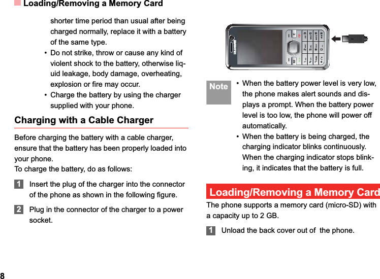 Loading/Removing a Memory Card8shorter time period than usual after being charged normally, replace it with a battery of the same type.• Do not strike, throw or cause any kind of violent shock to the battery, otherwise liq-uid leakage, body damage, overheating, explosion or fire may occur.• Charge the battery by using the charger supplied with your phone.Charging with a Cable ChargerBefore charging the battery with a cable charger, ensure that the battery has been properly loaded into your phone.To charge the battery, do as follows:1Insert the plug of the charger into the connector of the phone as shown in the following figure. 2Plug in the connector of the charger to a power socket. Note • When the battery power level is very low, the phone makes alert sounds and dis-plays a prompt. When the battery power level is too low, the phone will power off automatically.• When the battery is being charged, the charging indicator blinks continuously. When the charging indicator stops blink-ing, it indicates that the battery is full.Loading/Removing a Memory CardThe phone supports a memory card (micro-SD) with a capacity up to 2 GB.1Unload the back cover out of  the phone.