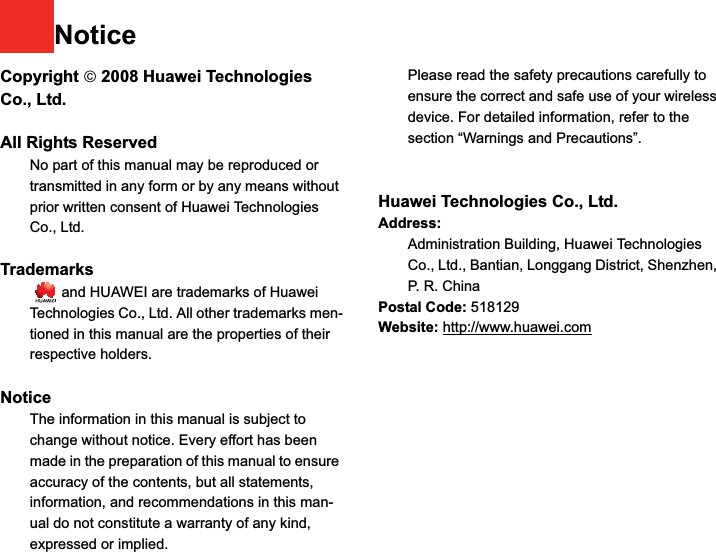 NoticeCopyright ¤ 2008 Huawei Technologies Co., Ltd.All Rights Reserved1No part of this manual may be reproduced or transmitted in any form or by any means without prior written consent of Huawei Technologies Co., Ltd.2Trademarks3   and HUAWEI are trademarks of Huawei Technologies Co., Ltd. All other trademarks men-tioned in this manual are the properties of their respective holders.  4Notice5The information in this manual is subject to change without notice. Every effort has been made in the preparation of this manual to ensure accuracy of the contents, but all statements, information, and recommendations in this man-ual do not constitute a warranty of any kind, expressed or implied.6Please read the safety precautions carefully to ensure the correct and safe use of your wireless device. For detailed information, refer to the 7section “Warnings and Precautions”.Huawei Technologies Co., Ltd.Address:8Administration Building, Huawei Technologies Co., Ltd., Bantian, Longgang District, Shenzhen, P. R. ChinaPostal Code: 518129Website: http://www.huawei.com