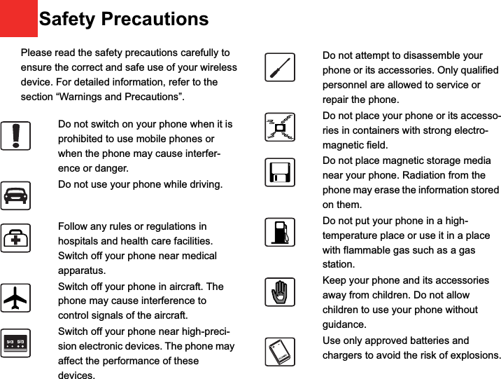 9Please read the safety precautions carefully to ensure the correct and safe use of your wireless device. For detailed information, refer to the 10 section “Warnings and Precautions”.Do not switch on your phone when it is prohibited to use mobile phones or when the phone may cause interfer-ence or danger.Do not use your phone while driving.Follow any rules or regulations in hospitals and health care facilities. Switch off your phone near medical apparatus.Switch off your phone in aircraft. The phone may cause interference to control signals of the aircraft.Switch off your phone near high-preci-sion electronic devices. The phone may affect the performance of these devices.Do not attempt to disassemble your phone or its accessories. Only qualified personnel are allowed to service or repair the phone.Do not place your phone or its accesso-ries in containers with strong electro-magnetic field.Do not place magnetic storage media near your phone. Radiation from the phone may erase the information stored on them.Do not put your phone in a high-temperature place or use it in a place with flammable gas such as a gas station.Keep your phone and its accessories away from children. Do not allow children to use your phone without guidance.Use only approved batteries and chargers to avoid the risk of explosions.Safety Precautions