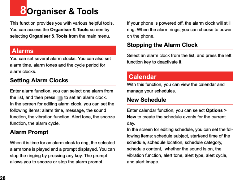 288Organiser &amp; ToolsThis function provides you with various helpful tools. You can access the Organiser &amp; Tools screen by selecting Organiser &amp; Tools from the main menu.AlarmsYou can set several alarm clocks. You can also set alarm time, alarm tones and the cycle period for alarm clocks.  Setting Alarm ClocksEnter alarm function, you can select one alarm from the list, and then press   to set an alarm clock.In the screen for editing alarm clock, you can set the following items: alarm time, message, the sound function, the vibration function, Alert tone, the snooze function, the alarm cycle.Alarm PromptWhen it is time for an alarm clock to ring, the selected alarm tone is played and a prompt displayed. You can stop the ringing by pressing any key. The prompt allows you to snooze or stop the alarm prompt.If your phone is powered off, the alarm clock will still ring. When the alarm rings, you can choose to power on the phone.Stopping the Alarm ClockSelect an alarm clock from the list, and press the left function key to deactivate it.CalendarWith this function, you can view the calendar and manage your schedules.New ScheduleEnter calendar function, you can select Options &gt; New to create the schedule events for the current day.In the screen for editing schedule, you can set the fol-lowing items: schedule subject, start/end time of the schedule, schedule location, schedule category, schedule content,  whether the sound is on, the vibration function, alert tone, alert type, alert cycle,  and alert image.