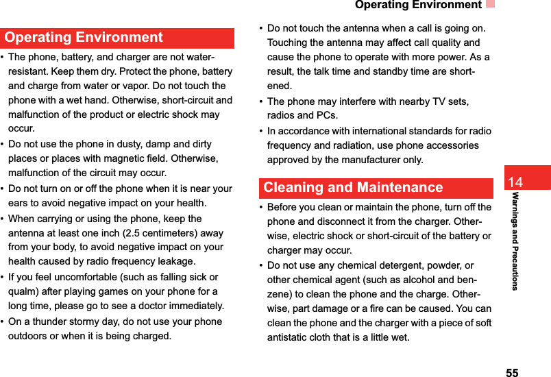 Operating Environment5514Warnings and PrecautionsOperating Environment• The phone, battery, and charger are not water-resistant. Keep them dry. Protect the phone, battery and charge from water or vapor. Do not touch the phone with a wet hand. Otherwise, short-circuit and malfunction of the product or electric shock may occur.• Do not use the phone in dusty, damp and dirty places or places with magnetic field. Otherwise, malfunction of the circuit may occur.• Do not turn on or off the phone when it is near your ears to avoid negative impact on your health.• When carrying or using the phone, keep the antenna at least one inch (2.5 centimeters) away from your body, to avoid negative impact on your health caused by radio frequency leakage.• If you feel uncomfortable (such as falling sick or qualm) after playing games on your phone for a long time, please go to see a doctor immediately.• On a thunder stormy day, do not use your phone outdoors or when it is being charged.• Do not touch the antenna when a call is going on. Touching the antenna may affect call quality and cause the phone to operate with more power. As a result, the talk time and standby time are short-ened.• The phone may interfere with nearby TV sets, radios and PCs.• In accordance with international standards for radio frequency and radiation, use phone accessories approved by the manufacturer only.Cleaning and Maintenance• Before you clean or maintain the phone, turn off the phone and disconnect it from the charger. Other-wise, electric shock or short-circuit of the battery or charger may occur.• Do not use any chemical detergent, powder, or other chemical agent (such as alcohol and ben-zene) to clean the phone and the charge. Other-wise, part damage or a fire can be caused. You can clean the phone and the charger with a piece of soft antistatic cloth that is a little wet.
