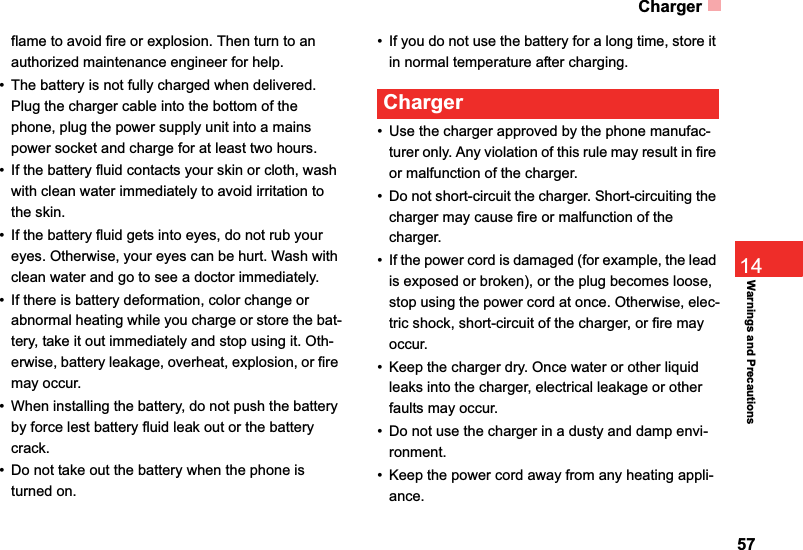 Charger5714Warnings and Precautionsflame to avoid fire or explosion. Then turn to an authorized maintenance engineer for help.• The battery is not fully charged when delivered. Plug the charger cable into the bottom of the phone, plug the power supply unit into a mains power socket and charge for at least two hours.• If the battery fluid contacts your skin or cloth, wash with clean water immediately to avoid irritation to the skin.• If the battery fluid gets into eyes, do not rub your eyes. Otherwise, your eyes can be hurt. Wash with clean water and go to see a doctor immediately.• If there is battery deformation, color change or abnormal heating while you charge or store the bat-tery, take it out immediately and stop using it. Oth-erwise, battery leakage, overheat, explosion, or fire may occur.• When installing the battery, do not push the battery by force lest battery fluid leak out or the battery crack.• Do not take out the battery when the phone is turned on.• If you do not use the battery for a long time, store it in normal temperature after charging.Charger• Use the charger approved by the phone manufac-turer only. Any violation of this rule may result in fire or malfunction of the charger.• Do not short-circuit the charger. Short-circuiting the charger may cause fire or malfunction of the charger.• If the power cord is damaged (for example, the lead is exposed or broken), or the plug becomes loose, stop using the power cord at once. Otherwise, elec-tric shock, short-circuit of the charger, or fire may occur.• Keep the charger dry. Once water or other liquid leaks into the charger, electrical leakage or other faults may occur.• Do not use the charger in a dusty and damp envi-ronment.• Keep the power cord away from any heating appli-ance.