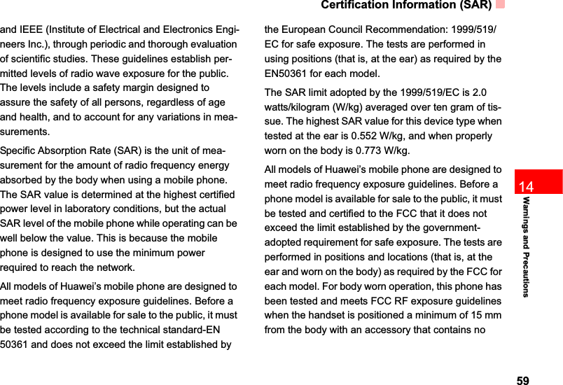 Certification Information (SAR)5914Warnings and Precautionsand IEEE (Institute of Electrical and Electronics Engi-neers Inc.), through periodic and thorough evaluation of scientific studies. These guidelines establish per-mitted levels of radio wave exposure for the public. The levels include a safety margin designed to assure the safety of all persons, regardless of age and health, and to account for any variations in mea-surements.Specific Absorption Rate (SAR) is the unit of mea-surement for the amount of radio frequency energy absorbed by the body when using a mobile phone. The SAR value is determined at the highest certified power level in laboratory conditions, but the actual SAR level of the mobile phone while operating can be well below the value. This is because the mobile phone is designed to use the minimum power required to reach the network.All models of Huawei’s mobile phone are designed to meet radio frequency exposure guidelines. Before a phone model is available for sale to the public, it must be tested according to the technical standard-EN 50361 and does not exceed the limit established by the European Council Recommendation: 1999/519/EC for safe exposure. The tests are performed in using positions (that is, at the ear) as required by the EN50361 for each model.The SAR limit adopted by the 1999/519/EC is 2.0 watts/kilogram (W/kg) averaged over ten gram of tis-sue. The highest SAR value for this device type when tested at the ear is 0.552 W/kg, and when properly worn on the body is 0.773 W/kg.All models of Huawei’s mobile phone are designed to meet radio frequency exposure guidelines. Before a phone model is available for sale to the public, it must be tested and certified to the FCC that it does not exceed the limit established by the government-adopted requirement for safe exposure. The tests are performed in positions and locations (that is, at the ear and worn on the body) as required by the FCC for each model. For body worn operation, this phone has been tested and meets FCC RF exposure guidelines when the handset is positioned a minimum of 15 mm from the body with an accessory that contains no 