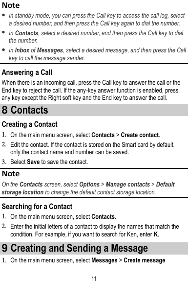 11 Note  In standby mode, you can press the Call key to access the call log, select a desired number, and then press the Call key again to dial the number.    In Contacts, select a desired number, and then press the Call key to dial the number.    In Inbox of Messages, select a desired message, and then press the Call key to call the message sender.   Answering a Call When there is an incoming call, press the Call key to answer the call or the End key to reject the call. If the any-key answer function is enabled, press any key except the Right soft key and the End key to answer the call. 8 Contacts Creating a Contact 1. On the main menu screen, select Contacts &gt; Create contact. 2. Edit the contact. If the contact is stored on the Smart card by default, only the contact name and number can be saved. 3. Select Save to save the contact. Note On the Contacts screen, select Options &gt; Manage contacts &gt; Default storage location to change the default contact storage location. Searching for a Contact 1. On the main menu screen, select Contacts. 2. Enter the initial letters of a contact to display the names that match the condition. For example, if you want to search for Ken, enter K. 9 Creating and Sending a Message 1. On the main menu screen, select Messages &gt; Create message 