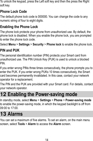 14 To unlock the keypad, press the Left soft key and then the press the Right soft key.   Phone Lock Code The default phone lock code is 000000. You can change the code to any numeric string of four to eight digits. Enabling the Phone Lock The phone lock protects your phone from unauthorized use. By default, the phone lock is disabled. When you enable the phone lock, you are prompted to enter the phone lock code.   Select Menu &gt; Settings &gt; Security &gt; Phone lock to enable the phone lock. PIN and PUK The personal identification number (PIN) protects your Smart card from unauthorized use. The PIN Unlock Key (PUK) is used to unlock a blocked PIN. If you enter wrong PINs three times consecutively, the phone prompts you to enter the PUK. If you enter wrong PUKs 10 times consecutively, the Smart card becomes permanently invalidated. In this case, contact your network operator for a replacement. The PIN and the PUK are provided with your Smart card. For details, contact your network operator. 12 Enabling the Power-saving mode In standby mode, select Menu &gt; Settings &gt; Phone &gt; Power-saving mode to enable the power-saving mode, in which the keypad backlight is off from 09:00 to 17:00. 13 Alarms You can set a maximum of five alarms. To set an alarm, on the main menu screen, select Tools &gt; Alarm to access the Alarm screen.   