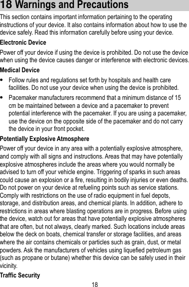 18 18 Warnings and Precautions This section contains important information pertaining to the operating instructions of your device. It also contains information about how to use the device safely. Read this information carefully before using your device. Electronic Device Power off your device if using the device is prohibited. Do not use the device when using the device causes danger or interference with electronic devices. Medical Device  Follow rules and regulations set forth by hospitals and health care facilities. Do not use your device when using the device is prohibited.  Pacemaker manufacturers recommend that a minimum distance of 15 cm be maintained between a device and a pacemaker to prevent potential interference with the pacemaker. If you are using a pacemaker, use the device on the opposite side of the pacemaker and do not carry the device in your front pocket. Potentially Explosive Atmosphere Power off your device in any area with a potentially explosive atmosphere, and comply with all signs and instructions. Areas that may have potentially explosive atmospheres include the areas where you would normally be advised to turn off your vehicle engine. Triggering of sparks in such areas could cause an explosion or a fire, resulting in bodily injuries or even deaths. Do not power on your device at refueling points such as service stations. Comply with restrictions on the use of radio equipment in fuel depots, storage, and distribution areas, and chemical plants. In addition, adhere to restrictions in areas where blasting operations are in progress. Before using the device, watch out for areas that have potentially explosive atmospheres that are often, but not always, clearly marked. Such locations include areas below the deck on boats, chemical transfer or storage facilities, and areas where the air contains chemicals or particles such as grain, dust, or metal powders. Ask the manufacturers of vehicles using liquefied petroleum gas (such as propane or butane) whether this device can be safely used in their vicinity. Traffic Security 