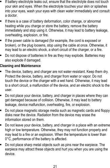 21  If battery electrolyte leaks out, ensure that the electrolyte does not touch your skin and eyes. When the electrolyte touches your skin or splashes into your eyes, wash your eyes with clean water immediately and consult a doctor.  If there is a case of battery deformation, color change, or abnormal heating while you charge or store the battery, remove the battery immediately and stop using it. Otherwise, it may lead to battery leakage, overheating, explosion, or fire.  If the power cable is damaged (for example, the cord is exposed or broken), or the plug loosens, stop using the cable at once. Otherwise, it may lead to an electric shock, a short circuit of the charger, or a fire.  Do not dispose of batteries in fire as they may explode. Batteries may also explode if damaged. Cleaning and Maintenance  The device, battery, and charger are not water-resistant. Keep them dry. Protect the device, battery, and charger from water or vapor. Do not touch the device or the charger with a wet hand. Otherwise, it may lead to a short circuit, a malfunction of the device, and an electric shock to the user.  Do not place your device, battery, and charger in places where they can get damaged because of collision. Otherwise, it may lead to battery leakage, device malfunction, overheating, fire, or explosion.  Do not place magnetic storage media such as magnetic cards and floppy disks near the device. Radiation from the device may erase the information stored on them.  Do not leave your device, battery, and charger in a place with an extreme high or low temperature. Otherwise, they may not function properly and may lead to a fire or an explosion. When the temperature is lower than 0° C, performance of the battery is affected.  Do not place sharp metal objects such as pins near the earpiece. The earpiece may attract these objects and hurt you when you are using the device. 