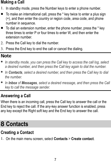 7  Making a Call 1. In standby mode, press the Number keys to enter a phone number.  To make an international call, press the * key twice to enter a plus sign (+), and then enter the country or region code, area code, and phone number in sequence.  To dial an extension number, enter the phone number, press the * key three times to enter P or four times to enter W, and then enter the extension number. 2. Press the Call key to dial the number. 3. Press the End key to end the call or cancel the dialing. Note  In standby mode, you can press the Call key to access the call log, select a desired number, and then press the Call key again to dial the number.    In Contacts, select a desired number, and then press the Call key to dial the number.    In Inbox of Messages, select a desired message, and then press the Call key to call the message sender.   Answering a Call When there is an incoming call, press the Call key to answer the call or the End key to reject the call. If the any-key answer function is enabled, press any key except the Right soft key and the End key to answer the call.  8 Contacts Creating a Contact 1. On the main menu screen, select Contacts &gt; Create contact. 