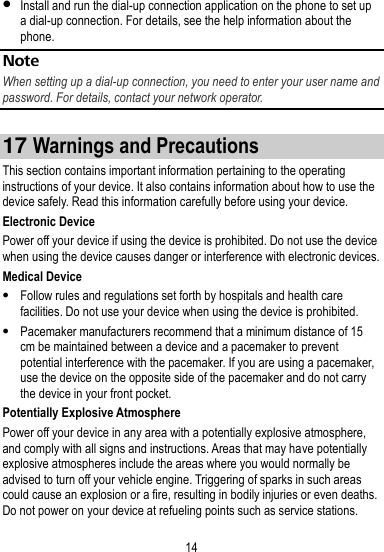 14   Install and run the dial-up connection application on the phone to set up a dial-up connection. For details, see the help information about the phone. Note When setting up a dial-up connection, you need to enter your user name and password. For details, contact your network operator.  17 Warnings and Precautions This section contains important information pertaining to the operating instructions of your device. It also contains information about how to use the device safely. Read this information carefully before using your device. Electronic Device Power off your device if using the device is prohibited. Do not use the device when using the device causes danger or interference with electronic devices. Medical Device  Follow rules and regulations set forth by hospitals and health care facilities. Do not use your device when using the device is prohibited.  Pacemaker manufacturers recommend that a minimum distance of 15 cm be maintained between a device and a pacemaker to prevent potential interference with the pacemaker. If you are using a pacemaker, use the device on the opposite side of the pacemaker and do not carry the device in your front pocket. Potentially Explosive Atmosphere Power off your device in any area with a potentially explosive atmosphere, and comply with all signs and instructions. Areas that may have potentially explosive atmospheres include the areas where you would normally be advised to turn off your vehicle engine. Triggering of sparks in such areas could cause an explosion or a fire, resulting in bodily injuries or even deaths. Do not power on your device at refueling points such as service stations. 