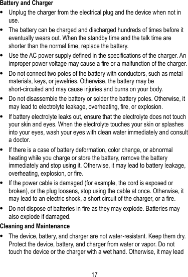 17  Battery and Charger  Unplug the charger from the electrical plug and the device when not in use.  The battery can be charged and discharged hundreds of times before it eventually wears out. When the standby time and the talk time are shorter than the normal time, replace the battery.  Use the AC power supply defined in the specifications of the charger. An improper power voltage may cause a fire or a malfunction of the charger.  Do not connect two poles of the battery with conductors, such as metal materials, keys, or jewelries. Otherwise, the battery may be short-circuited and may cause injuries and burns on your body.  Do not disassemble the battery or solder the battery poles. Otherwise, it may lead to electrolyte leakage, overheating, fire, or explosion.  If battery electrolyte leaks out, ensure that the electrolyte does not touch your skin and eyes. When the electrolyte touches your skin or splashes into your eyes, wash your eyes with clean water immediately and consult a doctor.  If there is a case of battery deformation, color change, or abnormal heating while you charge or store the battery, remove the battery immediately and stop using it. Otherwise, it may lead to battery leakage, overheating, explosion, or fire.  If the power cable is damaged (for example, the cord is exposed or broken), or the plug loosens, stop using the cable at once. Otherwise, it may lead to an electric shock, a short circuit of the charger, or a fire.  Do not dispose of batteries in fire as they may explode. Batteries may also explode if damaged. Cleaning and Maintenance  The device, battery, and charger are not water-resistant. Keep them dry. Protect the device, battery, and charger from water or vapor. Do not touch the device or the charger with a wet hand. Otherwise, it may lead 