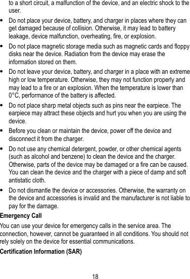 18  to a short circuit, a malfunction of the device, and an electric shock to the user.  Do not place your device, battery, and charger in places where they can get damaged because of collision. Otherwise, it may lead to battery leakage, device malfunction, overheating, fire, or explosion.  Do not place magnetic storage media such as magnetic cards and floppy disks near the device. Radiation from the device may erase the information stored on them.  Do not leave your device, battery, and charger in a place with an extreme high or low temperature. Otherwise, they may not function properly and may lead to a fire or an explosion. When the temperature is lower than 0° C, performance of the battery is affected.  Do not place sharp metal objects such as pins near the earpiece. The earpiece may attract these objects and hurt you when you are using the device.  Before you clean or maintain the device, power off the device and disconnect it from the charger.  Do not use any chemical detergent, powder, or other chemical agents (such as alcohol and benzene) to clean the device and the charger. Otherwise, parts of the device may be damaged or a fire can be caused. You can clean the device and the charger with a piece of damp and soft antistatic cloth.  Do not dismantle the device or accessories. Otherwise, the warranty on the device and accessories is invalid and the manufacturer is not liable to pay for the damage. Emergency Call You can use your device for emergency calls in the service area. The connection, however, cannot be guaranteed in all conditions. You should not rely solely on the device for essential communications. Certification Information (SAR) 