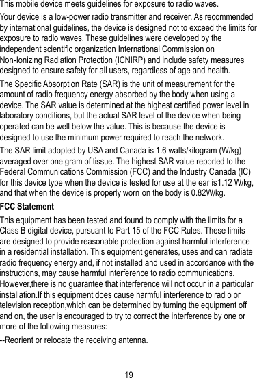 19  This mobile device meets guidelines for exposure to radio waves. Your device is a low-power radio transmitter and receiver. As recommended by international guidelines, the device is designed not to exceed the limits for exposure to radio waves. These guidelines were developed by the independent scientific organization International Commission on Non-Ionizing Radiation Protection (ICNIRP) and include safety measures designed to ensure safety for all users, regardless of age and health. The Specific Absorption Rate (SAR) is the unit of measurement for the amount of radio frequency energy absorbed by the body when using a device. The SAR value is determined at the highest certified power level in laboratory conditions, but the actual SAR level of the device when being operated can be well below the value. This is because the device is designed to use the minimum power required to reach the network. The SAR limit adopted by USA and Canada is 1.6 watts/kilogram (W/kg) averaged over one gram of tissue. The highest SAR value reported to the Federal Communications Commission (FCC) and the Industry Canada (IC) for this device type when the device is tested for use at the ear is1.12 W/kg, and that when the device is properly worn on the body is 0.82W/kg. FCC Statement This equipment has been tested and found to comply with the limits for a Class B digital device, pursuant to Part 15 of the FCC Rules. These limits are designed to provide reasonable protection against harmful interference in a residential installation. This equipment generates, uses and can radiate radio frequency energy and, if not installed and used in accordance with the instructions, may cause harmful interference to radio communications. However,there is no guarantee that interference will not occur in a particular installation.If this equipment does cause harmful interference to radio or television reception,which can be determined by turning the equipment off and on, the user is encouraged to try to correct the interference by one or more of the following measures: --Reorient or relocate the receiving antenna. 