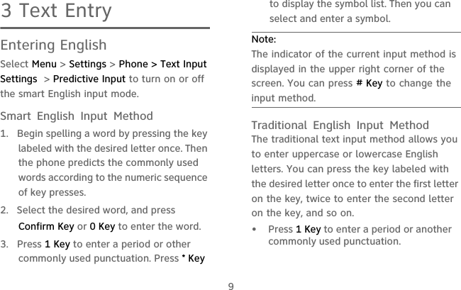 93 Text EntryEntering EnglishSelect Menu &gt; Settings &gt; Phone &gt; Text Input Settings  &gt; Predictive Input to turn on or off the smart English input mode.Smart English Input Method1.  Begin spelling a word by pressing the key labeled with the desired letter once. Then the phone predicts the commonly used words according to the numeric sequence of key presses.2.  Select the desired word, and press Confirm Key or 0 Key to enter the word.3. Press 1 Key to enter a period or other commonly used punctuation. Press * Key to display the symbol list. Then you can select and enter a symbol.Note:  The indicator of the current input method is displayed in the upper right corner of the screen. You can press # Key to change the input method.Traditional English Input MethodThe traditional text input method allows you to enter uppercase or lowercase English letters. You can press the key labeled with the desired letter once to enter the first letter on the key, twice to enter the second letter on the key, and so on.•   Press 1 Key to enter a period or another commonly used punctuation.