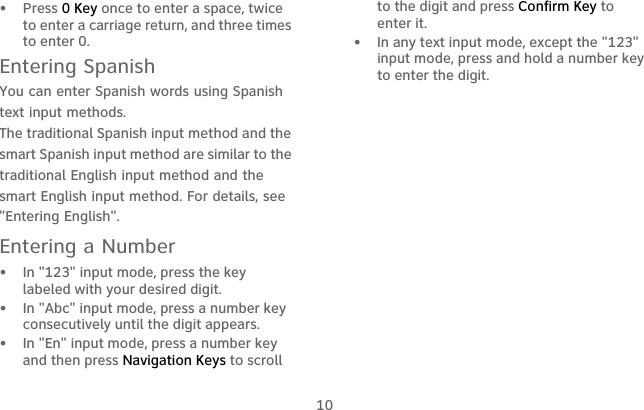 10•   Press 0 Key once to enter a space, twice to enter a carriage return, and three times to enter 0.Entering SpanishYou can enter Spanish words using Spanish text input methods.The traditional Spanish input method and the smart Spanish input method are similar to the traditional English input method and the smart English input method. For details, see &quot;Entering English&quot;.Entering a Number•   In &quot;123&quot; input mode, press the key labeled with your desired digit.•   In &quot;Abc&quot; input mode, press a number key consecutively until the digit appears.•   In &quot;En&quot; input mode, press a number key and then press Navigation Keys to scroll to the digit and press Confirm Key to enter it.•   In any text input mode, except the &quot;123&quot; input mode, press and hold a number key to enter the digit.