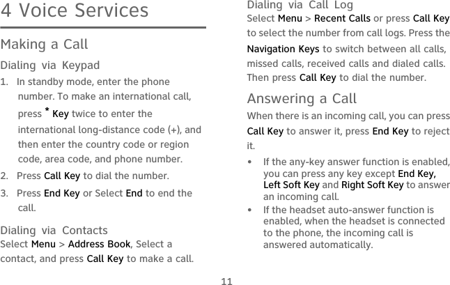 114 Voice ServicesMaking a CallDialing via Keypad1.  In standby mode, enter the phone number. To make an international call, press * Key twice to enter the international long-distance code (+), and then enter the country code or region code, area code, and phone number.2. Press Call Key to dial the number.3. Press End Key or Select End to end the call.Dialing via ContactsSelect Menu &gt; Address Book, Select a contact, and press Call Key to make a call.Dialing via Call LogSelect Menu &gt; Recent Calls or press Call Key to select the number from call logs. Press the Navigation Keys to switch between all calls, missed calls, received calls and dialed calls. Then press Call Key to dial the number.Answering a CallWhen there is an incoming call, you can press Call Key to answer it, press End Key to reject it.•   If the any-key answer function is enabled, you can press any key except End Key, Left Soft Key and Right Soft Key to answer an incoming call.•   If the headset auto-answer function is enabled, when the headset is connected to the phone, the incoming call is answered automatically.