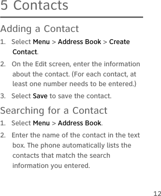 125 ContactsAdding a Contact1. Select Menu &gt; Address Book &gt; Create Contact.2.  On the Edit screen, enter the information about the contact. (For each contact, at least one number needs to be entered.)3. Select Save to save the contact.Searching for a Contact1. Select Menu &gt; Address Book.2.  Enter the name of the contact in the text box. The phone automatically lists the contacts that match the search information you entered.