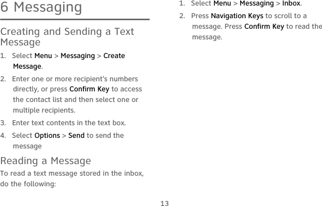 136 MessagingCreating and Sending a Text Message1. Select Menu &gt; Messaging &gt; Create Message.2.  Enter one or more recipient’s numbers directly, or press Confirm Key to access the contact list and then select one or multiple recipients.3.  Enter text contents in the text box.4. Select Options &gt; Send to send the messageReading a MessageTo read a text message stored in the inbox, do the following:1. Select Menu &gt; Messaging &gt; Inbox.2. Press Navigation Keys to scroll to a message. Press Confirm Key to read the message.