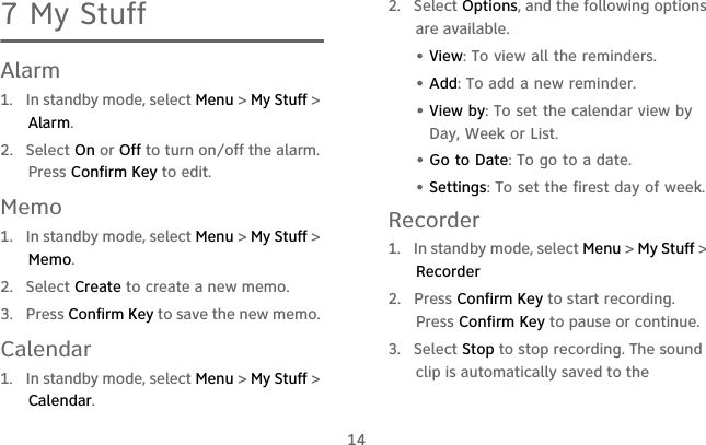 147 My StuffAlarm1.  In standby mode, select Menu &gt; My Stuff &gt; Alarm.2.  Select On or Off to turn on/off the alarm. Press Confirm Key to edit.Memo1.  In standby mode, select Menu &gt; My Stuff &gt; Memo.2.  Select Create to create a new memo. 3.  Press Confirm Key to save the new memo. Calendar1.  In standby mode, select Menu &gt; My Stuff &gt; Calendar.2.  Select Options, and the following options are available.  • View: To view all the reminders.• Add: To add a new reminder.• View by: To set the calendar view by Day, Week or List.• Go to Date: To go to a date.• Settings: To set the firest day of week.Recorder1.  In standby mode, select Menu &gt; My Stuff &gt; Recorder2. Press Confirm Key to start recording. Press Confirm Key to pause or continue.3. Select Stop to stop recording. The sound clip is automatically saved to the 