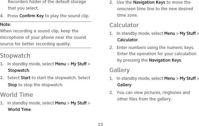 15Recorders folder of the default storage that you select.4. Press Confirm Key to play the sound clip.Note:  When recording a sound clip, keep the microphone of your phone near the sound source for better recording quality.Stopwatch1.  In standby mode, select Menu &gt; My Stuff &gt; Stopwatch.2.  Select Start to start the stopwatch. Select Stop to stop the stopwatch.World Time1.  In standby mode, select Menu &gt; My Stuff &gt; World Time.2.  Use the Navigation Keys to move the onscreen time line to the new desired time zone.Calculator1.  In standby mode, select Menu &gt; My Stuff &gt; Calculator.2.  Enter numbers using the numeric keys. Enter the operation for your calculation by pressing the Navigation Keys.Gallery1.  In standby mode, select Menu &gt; My Stuff &gt; Gallery.2.  You can view pictures, ringtones and other files from the gallery.