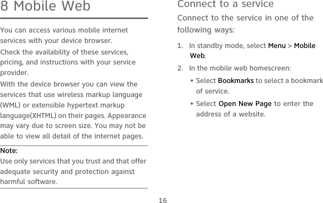 168 Mobile WebYou can access various mobile internet services with your device browser.Check the availability of these services, pricing, and instructions with your service provider.With the device browser you can view the services that use wireless markup language (WML) or extensible hypertext markup language(XHTML) on their pages. Appearance may vary due to screen size. You may not be able to view all detail of the internet pages.Note:  Use only services that you trust and that offer adequate security and protection against harmful software.Connect to a serviceConnect to the service in one of the following ways:1.  In standby mode, select Menu &gt; Mobile Web.2.  In the mobile web homescreen:• Select Bookmarks to select a bookmark of service.• Select Open New Page to enter the address of a website.