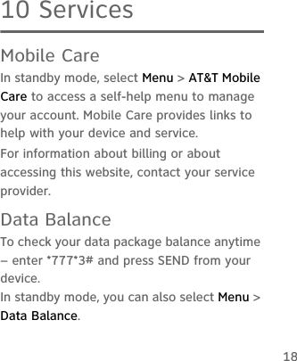 1810 ServicesMobile CareIn standby mode, select Menu &gt; AT&amp;T Mobile Care to access a self-help menu to manage your account. Mobile Care provides links to help with your device and service.For information about billing or about accessing this website, contact your service provider.Data BalanceTo check your data package balance anytime – enter *777*3# and press SEND from your device.In standby mode, you can also select Menu &gt; Data Balance.