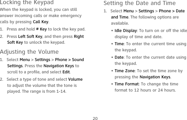 20Locking the KeypadWhen the keypad is locked, you can still answer incoming calls or make emergency calls by pressing Call Key.1. Press and hold # Key to lock the key pad.2. Press Left Soft Key, and then press Right Soft Key to unlock the keypad.Adjusting the Volume1.  Select Menu &gt; Settings &gt; Phone &gt; Sound Settings. Press the Navigation Keys to scroll to a profile, and select Edit.2.  Select a type of tone and select Volume to adjust the volume that the tone is played. The range is from 1-14. Setting the Date and Time1.  Select Menu &gt; Settings &gt; Phone &gt; Date and Time. The following options are available. • Idle Display: To turn on or off the idle display of time and date.• Time: To enter the current time using the keypad.• Date: To enter the current date using the keypad.• Time Zone: To set the time zone by pressing the Navigation Keys.• Time Format: To change the time format to 12 hours or 24 hours.