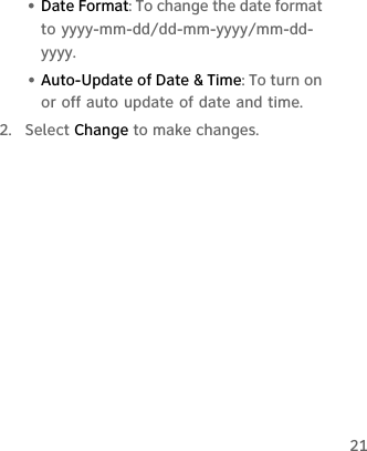 21• Date Format: To change the date format to yyyy-mm-dd/dd-mm-yyyy/mm-dd-yyyy.• Auto-Update of Date &amp; Time: To turn on or off auto update of date and time.2.  Select Change to make changes.