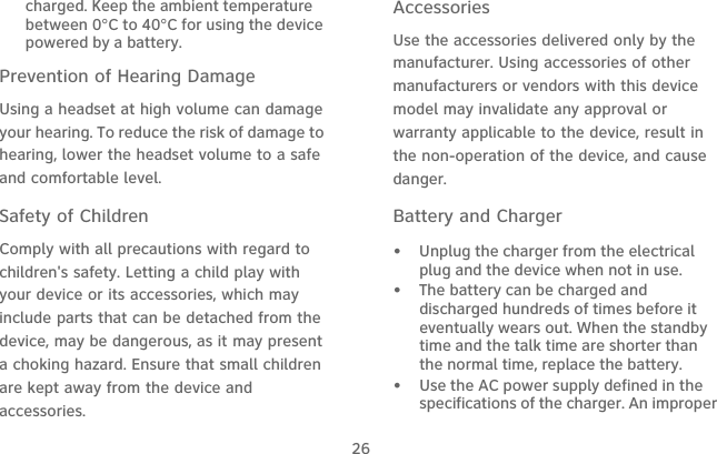26charged. Keep the ambient temperature between 0°C to 40°C for using the device powered by a battery.Prevention of Hearing DamageUsing a headset at high volume can damage your hearing. To reduce the risk of damage to hearing, lower the headset volume to a safe and comfortable level.Safety of ChildrenComply with all precautions with regard to children&apos;s safety. Letting a child play with your device or its accessories, which may include parts that can be detached from the device, may be dangerous, as it may present a choking hazard. Ensure that small children are kept away from the device and accessories.AccessoriesUse the accessories delivered only by the manufacturer. Using accessories of other manufacturers or vendors with this device model may invalidate any approval or warranty applicable to the device, result in the non-operation of the device, and cause danger.Battery and Charger•   Unplug the charger from the electrical plug and the device when not in use.•   The battery can be charged and discharged hundreds of times before it eventually wears out. When the standby time and the talk time are shorter than the normal time, replace the battery.•   Use the AC power supply defined in the specifications of the charger. An improper 