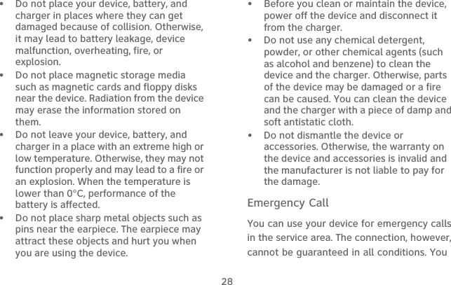 28•   Do not place your device, battery, and charger in places where they can get damaged because of collision. Otherwise, it may lead to battery leakage, device malfunction, overheating, fire, or explosion.•   Do not place magnetic storage media such as magnetic cards and floppy disks near the device. Radiation from the device may erase the information stored on them.•   Do not leave your device, battery, and charger in a place with an extreme high or low temperature. Otherwise, they may not function properly and may lead to a fire or an explosion. When the temperature is lower than 0°C, performance of the battery is affected.•   Do not place sharp metal objects such as pins near the earpiece. The earpiece may attract these objects and hurt you when you are using the device.•   Before you clean or maintain the device, power off the device and disconnect it from the charger.•   Do not use any chemical detergent, powder, or other chemical agents (such as alcohol and benzene) to clean the device and the charger. Otherwise, parts of the device may be damaged or a fire can be caused. You can clean the device and the charger with a piece of damp and soft antistatic cloth.•   Do not dismantle the device or accessories. Otherwise, the warranty on the device and accessories is invalid and the manufacturer is not liable to pay for the damage.Emergency CallYou can use your device for emergency calls in the service area. The connection, however, cannot be guaranteed in all conditions. You 