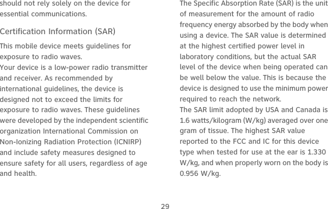 29should not rely solely on the device for essential communications.Certification Information (SAR)This mobile device meets guidelines for exposure to radio waves.Your device is a low-power radio transmitter and receiver. As recommended by international guidelines, the device is designed not to exceed the limits for exposure to radio waves. These guidelines were developed by the independent scientific organization International Commission on Non-Ionizing Radiation Protection (ICNIRP) and include safety measures designed to ensure safety for all users, regardless of age and health.The Specific Absorption Rate (SAR) is the unit of measurement for the amount of radio frequency energy absorbed by the body when using a device. The SAR value is determined at the highest certified power level in laboratory conditions, but the actual SAR level of the device when being operated can be well below the value. This is because the device is designed to use the minimum power required to reach the network.The SAR limit adopted by USA and Canada is 1.6 watts/kilogram (W/kg) averaged over one gram of tissue. The highest SAR value reported to the FCC and IC for this device type when tested for use at the ear is 1.330 W/kg, and when properly worn on the body is 0.956 W/kg.