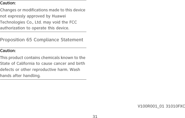31Caution:  Changes or modifications made to this device not expressly approved by Huawei Technologies Co., Ltd. may void the FCC authorization to operate this device.Proposition 65 Compliance StatementCaution:  This product contains chemicals known to the State of California to cause cancer and birth defects or other reproductive harm. Wash hands after handling.V100R001_01 31010FXC