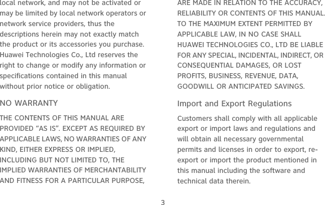 3local network, and may not be activated or may be limited by local network operators or network service providers, thus the descriptions herein may not exactly match the product or its accessories you purchase.Huawei Technologies Co., Ltd reserves the right to change or modify any information or specifications contained in this manual without prior notice or obligation.NO WARRANTYTHE CONTENTS OF THIS MANUAL ARE PROVIDED “AS IS”. EXCEPT AS REQUIRED BY APPLICABLE LAWS, NO WARRANTIES OF ANY KIND, EITHER EXPRESS OR IMPLIED, INCLUDING BUT NOT LIMITED TO, THE IMPLIED WARRANTIES OF MERCHANTABILITY AND FITNESS FOR A PARTICULAR PURPOSE, ARE MADE IN RELATION TO THE ACCURACY, RELIABILITY OR CONTENTS OF THIS MANUAL.TO THE MAXIMUM EXTENT PERMITTED BY APPLICABLE LAW, IN NO CASE SHALL HUAWEI TECHNOLOGIES CO., LTD BE LIABLE FOR ANY SPECIAL, INCIDENTAL, INDIRECT, OR CONSEQUENTIAL DAMAGES, OR LOST PROFITS, BUSINESS, REVENUE, DATA, GOODWILL OR ANTICIPATED SAVINGS.Import and Export RegulationsCustomers shall comply with all applicable export or import laws and regulations and will obtain all necessary governmental permits and licenses in order to export, re-export or import the product mentioned in this manual including the software and technical data therein.