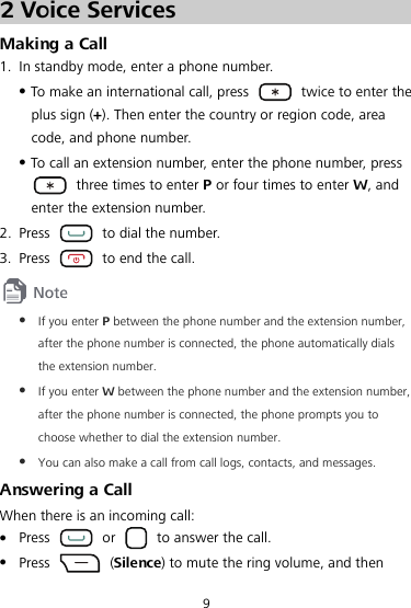 9 2 Voice Services Making a Call 1. In standby mode, enter a phone number. z To make an international call, press    twice to enter the plus sign (+). Then enter the country or region code, area code, and phone number. z To call an extension number, enter the phone number, press   three times to enter P or four times to enter W, and enter the extension number. 2. Press    to dial the number. 3. Press    to end the call.  z If you enter P between the phone number and the extension number, after the phone number is connected, the phone automatically dials the extension number. z If you enter W between the phone number and the extension number, after the phone number is connected, the phone prompts you to choose whether to dial the extension number. z You can also make a call from call logs, contacts, and messages. Answering a Call When there is an incoming call: z Press   or    to answer the call. z Press   (Silence) to mute the ring volume, and then 